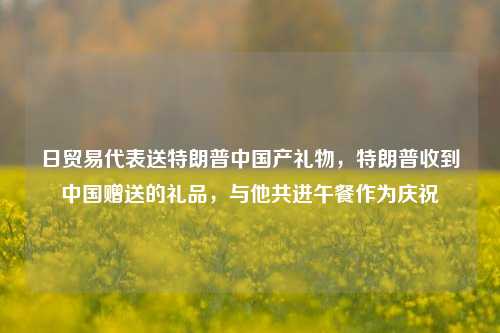 日贸易代表送特朗普中国产礼物，特朗普收到中国赠送的礼品，与他共进午餐作为庆祝