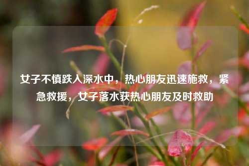 女子不慎跌入深水中，热心朋友迅速施救，紧急救援，女子落水获热心朋友及时救助