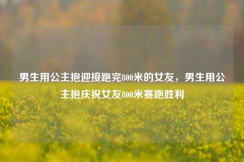 男生用公主抱迎接跑完800米的女友，男生用公主抱庆祝女友800米赛跑胜利