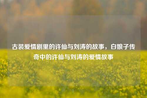 古装爱情剧里的许仙与刘涛的故事，白娘子传奇中的许仙与刘涛的爱情故事