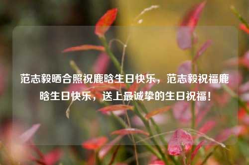 范志毅晒合照祝鹿晗生日快乐，范志毅祝福鹿晗生日快乐，送上最诚挚的生日祝福！
