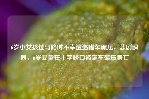 6岁小女孩过马路时不幸遭遇罐车碾压，悲剧瞬间，6岁女童在十字路口被罐车碾压身亡