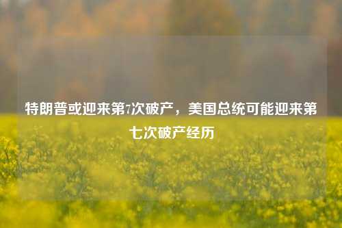 特朗普或迎来第7次破产，美国总统可能迎来第七次破产经历