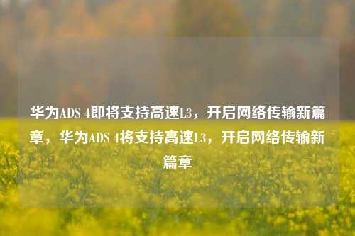 华为ADS 4即将支持高速L3，开启网络传输新篇章，华为ADS 4将支持高速L3，开启网络传输新篇章