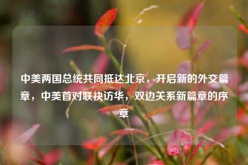 中美两国总统共同抵达北京，开启新的外交篇章，中美首对联袂访华，双边关系新篇章的序章