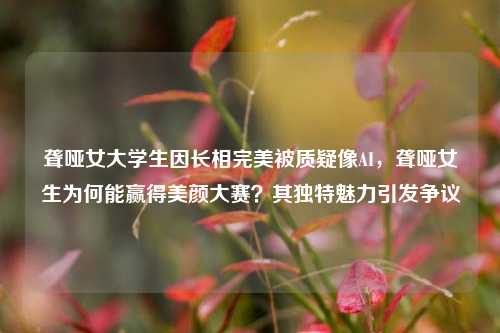 聋哑女大学生因长相完美被质疑像AI，聋哑女生为何能赢得美颜大赛？其独特魅力引发争议