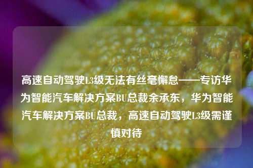 高速自动驾驶L3级无法有丝毫懈怠——专访华为智能汽车解决方案BU总裁余承东，华为智能汽车解决方案BU总裁，高速自动驾驶L3级需谨慎对待