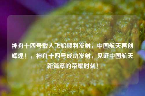 神舟十四号载人飞船顺利发射，中国航天再创辉煌！，神舟十四号成功发射，见证中国航天新篇章的荣耀时刻！