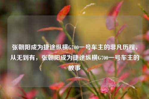 张朝阳成为捷途纵横G700一号车主的非凡历程，从无到有，张朝阳成为捷途纵横G700一号车主的故事