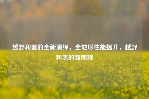 越野利器的全新演绎，全地形性能提升，越野利器的新面貌