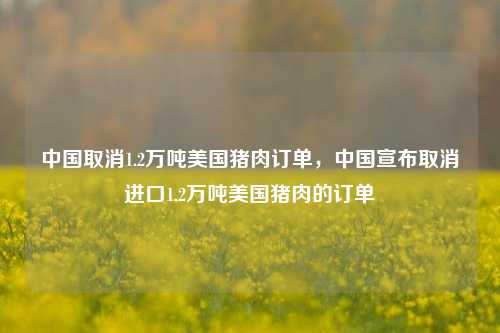 中国取消1.2万吨美国猪肉订单，中国宣布取消进口1.2万吨美国猪肉的订单