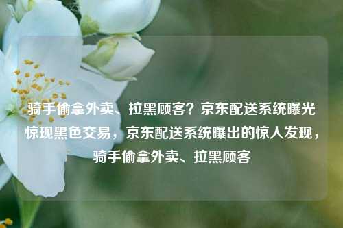骑手偷拿外卖、拉黑顾客？京东配送系统曝光惊现黑色交易，京东配送系统曝出的惊人发现，骑手偷拿外卖、拉黑顾客