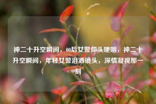 神二十升空瞬间，00后女警仰头哽咽，神二十升空瞬间，年轻女警泪洒镜头，深情凝视那一刻
