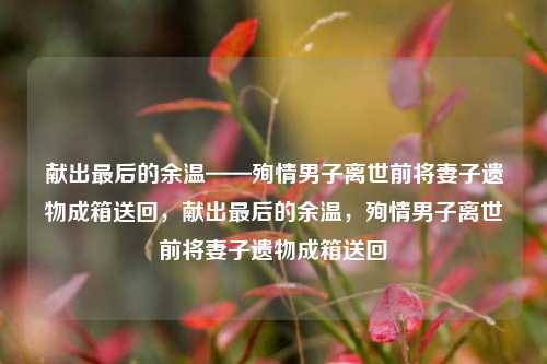 献出最后的余温——殉情男子离世前将妻子遗物成箱送回，献出最后的余温，殉情男子离世前将妻子遗物成箱送回