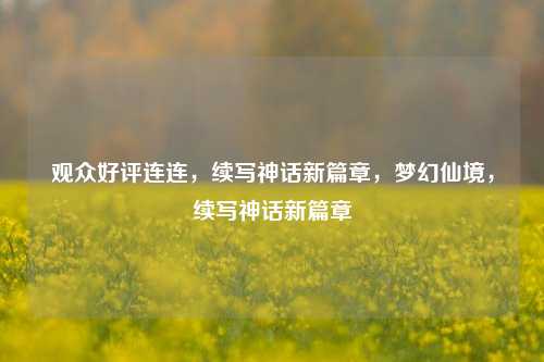 观众好评连连，续写神话新篇章，梦幻仙境，续写神话新篇章