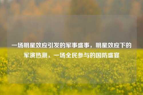 一场明星效应引发的军事盛事，明星效应下的军演热潮，一场全民参与的国防盛宴