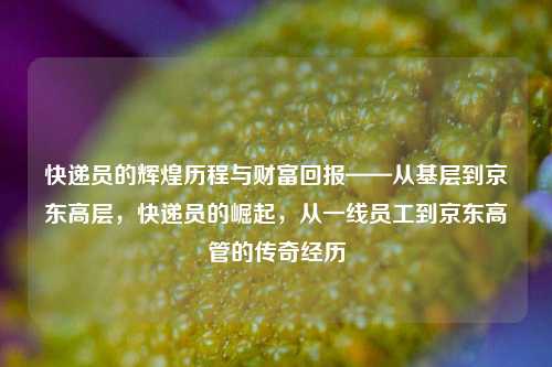 快递员的辉煌历程与财富回报——从基层到京东高层，快递员的崛起，从一线员工到京东高管的传奇经历