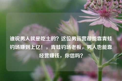 谁说男人就是吃土的？这位男运营却能靠青蛙钓场赚到上亿！，青蛙钓场老板，男人也能靠经营赚钱，你信吗？