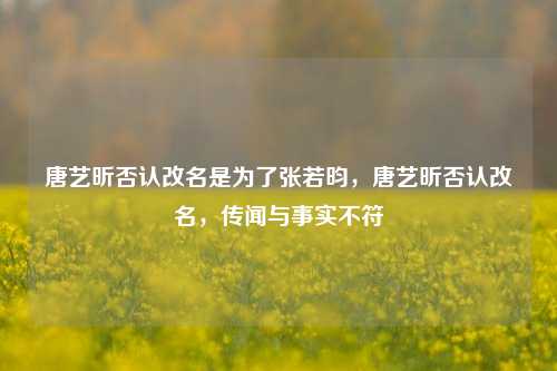 唐艺昕否认改名是为了张若昀，唐艺昕否认改名，传闻与事实不符