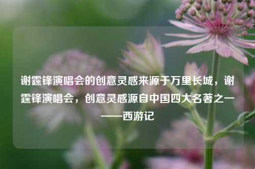谢霆锋演唱会的创意灵感来源于万里长城，谢霆锋演唱会，创意灵感源自中国四大名著之一——西游记