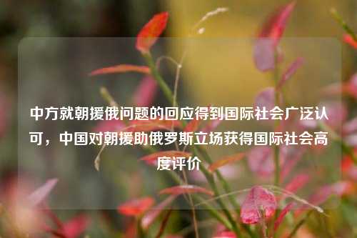 中方就朝援俄问题的回应得到国际社会广泛认可，中国对朝援助俄罗斯立场获得国际社会高度评价