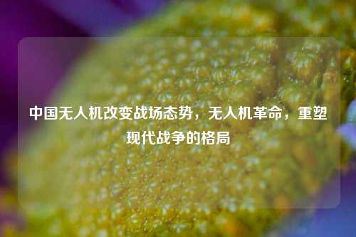 中国无人机改变战场态势，无人机革命，重塑现代战争的格局