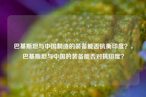 巴基斯坦与中国制造的装备能否抗衡印度？，巴基斯坦与中国的装备能否对抗印度？