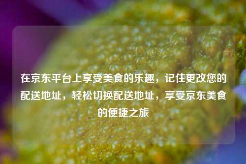 在京东平台上享受美食的乐趣，记住更改您的配送地址，轻松切换配送地址，享受京东美食的便捷之旅