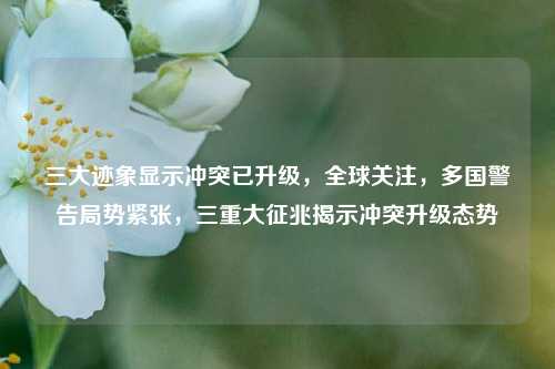 三大迹象显示冲突已升级，全球关注，多国警告局势紧张，三重大征兆揭示冲突升级态势