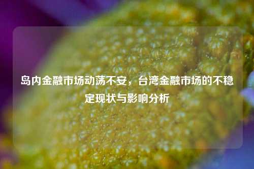 岛内金融市场动荡不安，台湾金融市场的不稳定现状与影响分析