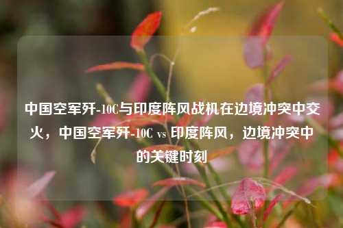 中国空军歼-10C与印度阵风战机在边境冲突中交火，中国空军歼-10C vs 印度阵风，边境冲突中的关键时刻