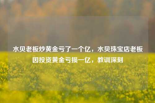 水贝老板炒黄金亏了一个亿，水贝珠宝店老板因投资黄金亏损一亿，教训深刻