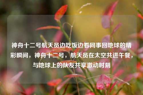 神舟十二号航天员边吃饭边看同事回地球的精彩瞬间，神舟十二号，航天员在太空共进午餐，与地球上的队友共享激动时刻
