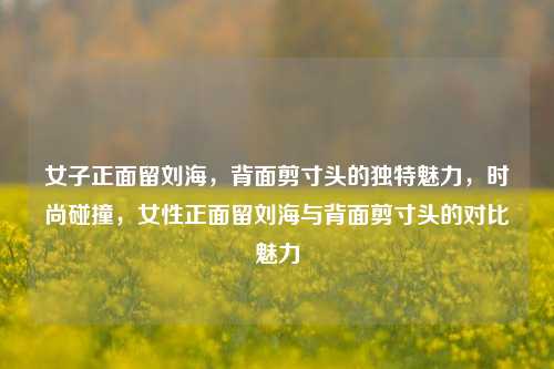 女子正面留刘海，背面剪寸头的独特魅力，时尚碰撞，女性正面留刘海与背面剪寸头的对比魅力