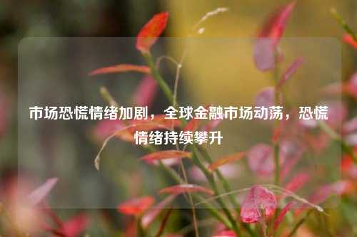 市场恐慌情绪加剧，全球金融市场动荡，恐慌情绪持续攀升