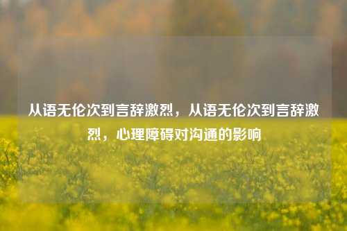 从语无伦次到言辞激烈，从语无伦次到言辞激烈，心理障碍对沟通的影响