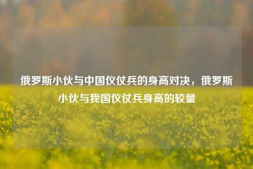 俄罗斯小伙与中国仪仗兵的身高对决，俄罗斯小伙与我国仪仗兵身高的较量