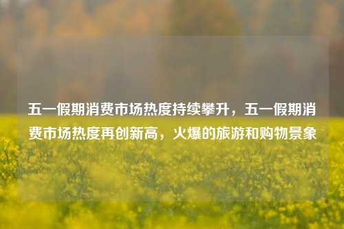 五一假期消费市场热度持续攀升，五一假期消费市场热度再创新高，火爆的旅游和购物景象