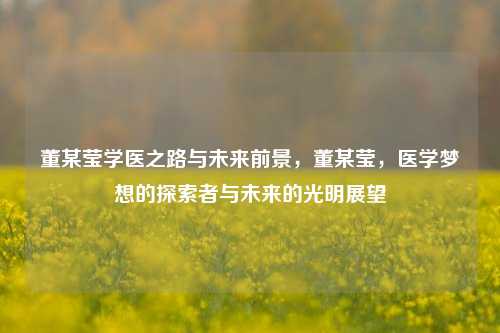 董某莹学医之路与未来前景，董某莹，医学梦想的探索者与未来的光明展望
