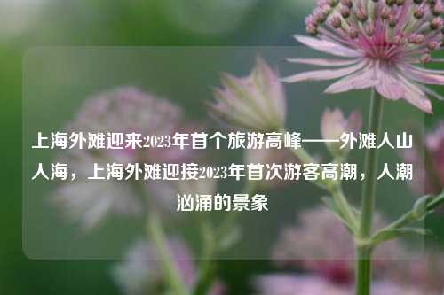 上海外滩迎来2023年首个旅游高峰——外滩人山人海，上海外滩迎接2023年首次游客高潮，人潮汹涌的景象