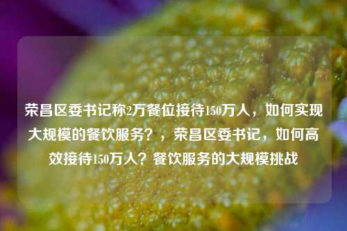 荣昌区委书记称2万餐位接待150万人，如何实现大规模的餐饮服务？，荣昌区委书记，如何高效接待150万人？餐饮服务的大规模挑战