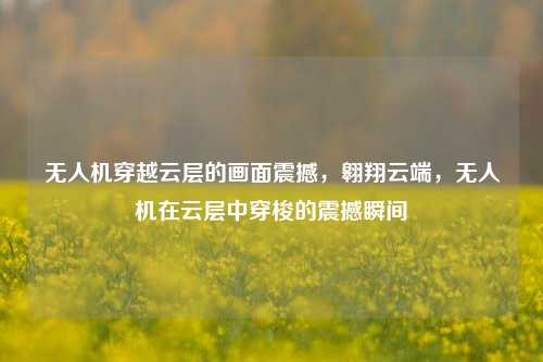 无人机穿越云层的画面震撼，翱翔云端，无人机在云层中穿梭的震撼瞬间