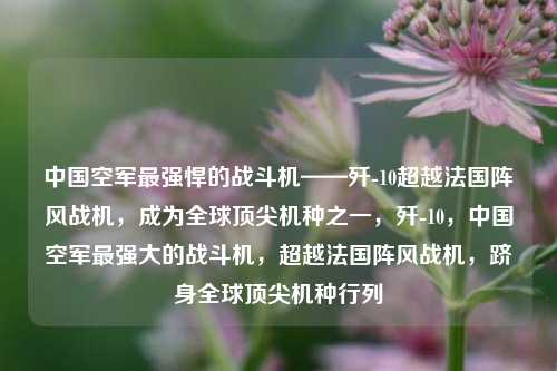 中国空军最强悍的战斗机——歼-10超越法国阵风战机，成为全球顶尖机种之一，歼-10，中国空军最强大的战斗机，超越法国阵风战机，跻身全球顶尖机种行列