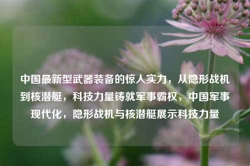 中国最新型武器装备的惊人实力，从隐形战机到核潜艇，科技力量铸就军事霸权，中国军事现代化，隐形战机与核潜艇展示科技力量