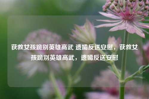获救女孩跪别英雄高武 遗孀反送安慰，获救女孩跪别英雄高武，遗孀反送安慰