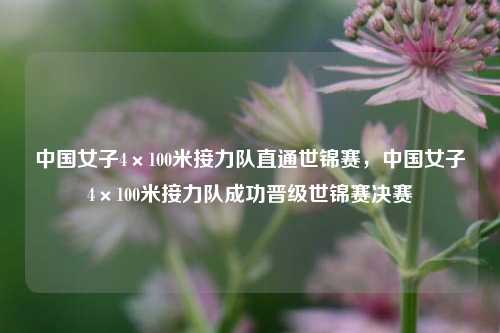 中国女子4×100米接力队直通世锦赛，中国女子4×100米接力队成功晋级世锦赛决赛