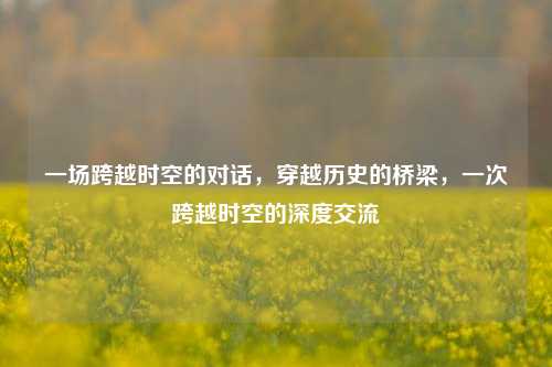 一场跨越时空的对话，穿越历史的桥梁，一次跨越时空的深度交流