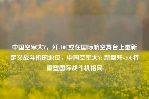 中国空军大V，歼-10C或在国际航空舞台上重新定义战斗机的地位，中国空军大V: 新型歼-10C将重塑国际战斗机格局