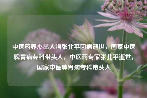 中医药界杰出人物张北平因病逝世，国家中医脾胃病专科带头人，中医药专家张北平逝世，国家中医脾胃病专科带头人