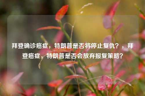 拜登确诊癌症，特朗普是否将停止复仇？，拜登癌症，特朗普是否会放弃报复策略？